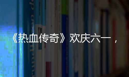 的少血传醒你奇趣好年六一礼唤，童欢庆热