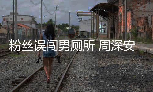 安慰误闯我的周深过更尴尬男厕所 遇到粉丝