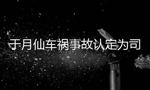 定为大脚责 最新故认仙车谢消息祸事司机身亡于月于月仙车祸负全
