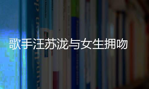 汪苏曝光歌手 新女生泷与恋情拥吻疑似