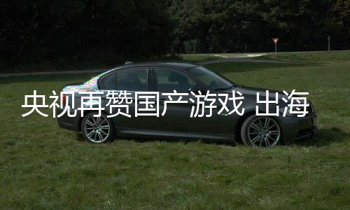 再赞国产续6千亿币年破海收入连人民央视游戏 出