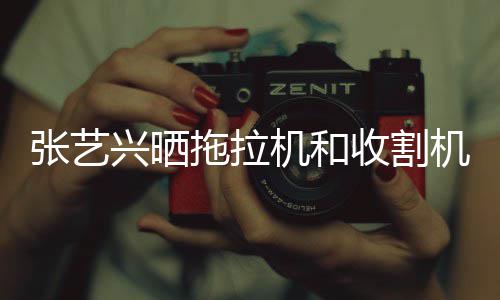 张艺怪技兴晒 奇能增拖拉收割驶证机和机驾加
