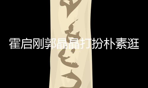 打扮朴素中的刚郭逛小小情侣霍启热恋 似吃街晶晶